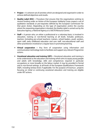 152
• Project = A coherent set of activities which are designed and organised in order to
achieve defined objectives and results.
• Quality Label (ESC) = Procedure that ensures that the organisations wishing to
receive funding under an Action of the European Solidarity Corps respect a set of
qualitative standards or pre-requisites defined by the European Commission for
that given Action. Depending on the type of organisation and/or the country
where the requesting organisation is located, the Quality Label is carried out by the
Executive Agency, a National Agency or a SALTO Resource Centre.
• Staff = A person who, on either a professional or a voluntary basis, is involved in
education, training or non-formal learning at all levels. Includes professors,
teachers (including pre-school teachers), trainers, school leaders, youth workers,
sport staff, early childhood education and care staff, non-educational staff and
other practitioners involved on a regular basis in promoting learning.
• Virtual cooperation = Any form of cooperation using information and
communication technology tools to facilitate and support any relevant Programme
actions.
• Vocational education and training (VET) = Vocational education and training is
to be understood as the education and training which aims to equip young people
and adults with knowledge, skills and competences required in particular
occupations or more broadly on the labour market. It may be provided in formal
and in non-formal settings, at all levels of the European Qualifications Framework
(EQF), including tertiary level, if applicable. For the purpose of Erasmus+, projects
focusing on initial or continuing vocational education and training are eligible
under VET actions.
 
