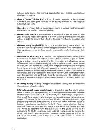 154
national data sources for learning opportunities and national qualifications
databases or registers.
• General Online Training (ESC) = A set of training modules for the registered
candidates and participants selected for an activity provided via the European
Solidarity Corps portal
• Green travel = Travel that use low-emissions means of transport for the main part
of the travel, such as bus, train or car-pooling.
• Group Leader (youth) = A group leader is an adult of at least 18 years old who
joins the young people participating in a Youth Exchange or DiscoverEU Inclusion
Action in order to ensure their effective learning (Youthpass), protection and
safety.
• Group of young people (ESC) = Group of at least five young people who do not
have their own legal personality under the applicable national law; however one of
their representatives has the legal capacity to undertake legal obligations on their
behalf.
• Humanitarian aid activity (ESC) = Activity that supports post-crisis and long-term
humanitarian aid operations in third countries, that is intended to provide needs-
based assistance aimed at preserving life, preventing and alleviating human
suffering, and maintaining human dignity in the face of man-made crises or natural
disasters, and that includes assistance, relief and protection operations in ongoing
humanitarian crises or their aftermath, supporting measures to ensure access to
people in need and to facilitate the free flow of assistance, and actions that aim to
reinforce disaster preparedness and disaster risk reduction, link relief, rehabilitation
and development and contribute towards strengthening the resilience and
capacity of vulnerable or disaster-affected communities to cope with and recover
from crises.
• In-country activity = Activity taking place in the same country than the one where
the participant is legally resident.
• Informal group of young people (youth) = Group of at least four young people
which does not have legal personality under the applicable national law, provided
that their representatives have the legal capacity to undertake legal obligations on
their behalf. These groups of young people can be applicants and partners in some
Actions of Erasmus+. For the purpose of simplification, they are assimilated to legal
persons (organisations, institutions etc.) in this Guide and fit within the notion of
Erasmus+ participating organisations for the Key Action 1 actions in which they can
take part. The group must be composed of at least four young persons and their
age should be according with the overall age of the young people in the
programme (13-30). In exceptional cases and if all young people are minors, the
group could be represented by an adult. This would allow a group of young people
(where all are minors) with a help of a youth worker/coach to submit an
application.
 
