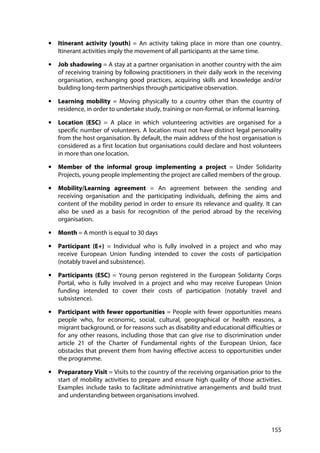 155
• Itinerant activity (youth) = An activity taking place in more than one country.
Itinerant activities imply the movement of all participants at the same time.
• Job shadowing = A stay at a partner organisation in another country with the aim
of receiving training by following practitioners in their daily work in the receiving
organisation, exchanging good practices, acquiring skills and knowledge and/or
building long-term partnerships through participative observation.
• Learning mobility = Moving physically to a country other than the country of
residence, in order to undertake study, training or non-formal, or informal learning.
• Location (ESC) = A place in which volunteering activities are organised for a
specific number of volunteers. A location must not have distinct legal personality
from the host organisation. By default, the main address of the host organisation is
considered as a first location but organisations could declare and host volunteers
in more than one location.
• Member of the informal group implementing a project = Under Solidarity
Projects, young people implementing the project are called members of the group.
• Mobility/Learning agreement = An agreement between the sending and
receiving organisation and the participating individuals, defining the aims and
content of the mobility period in order to ensure its relevance and quality. It can
also be used as a basis for recognition of the period abroad by the receiving
organisation.
• Month = A month is equal to 30 days
• Participant (E+) = Individual who is fully involved in a project and who may
receive European Union funding intended to cover the costs of participation
(notably travel and subsistence).
• Participants (ESC) = Young person registered in the European Solidarity Corps
Portal, who is fully involved in a project and who may receive European Union
funding intended to cover their costs of participation (notably travel and
subsistence).
• Participant with fewer opportunities = People with fewer opportunities means
people who, for economic, social, cultural, geographical or health reasons, a
migrant background, or for reasons such as disability and educational difficulties or
for any other reasons, including those that can give rise to discrimination under
article 21 of the Charter of Fundamental rights of the European Union, face
obstacles that prevent them from having effective access to opportunities under
the programme.
• Preparatory Visit = Visits to the country of the receiving organisation prior to the
start of mobility activities to prepare and ensure high quality of those activities.
Examples include tasks to facilitate administrative arrangements and build trust
and understanding between organisations involved.
 