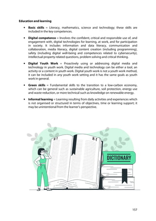 157
Education and learning
• Basic skills = Literacy, mathematics, science and technology; these skills are
included in the key competences.
• Digital competence = Involves the confident, critical and responsible use of, and
engagement with, digital technologies for learning, at work, and for participation
in society. It includes information and data literacy, communication and
collaboration, media literacy, digital content creation (including programming),
safety (including digital well-being and competences related to cybersecurity),
intellectual property related questions, problem solving and critical thinking.
• Digital Youth Work = Proactively using or addressing digital media and
technology in youth work. Digital media and technology can be either a tool, an
activity or a content in youth work. Digital youth work is not a youth work method,
it can be included in any youth work setting and it has the same goals as youth
work in general.
• Green skills = Fundamental skills to the transition to a low-carbon economy,
which can be general such as sustainable agriculture, soil protection, energy use
and waste reduction, or more technical such as knowledge on renewable energy.
• Informal learning = Learning resulting from daily activities and experiences which
is not organised or structured in terms of objectives, time or learning support; it
may be unintentional from the learner’s perspective.
 