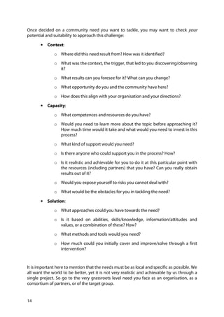 14
Once decided on a community need you want to tackle, you may want to check your
potential and suitability to approach this challenge:
• Context:
o Where did this need result from? How was it identified?
o What was the context, the trigger, that led to you discovering/observing
it?
o What results can you foresee for it? What can you change?
o What opportunity do you and the community have here?
o How does this align with your organisation and your directions?
• Capacity:
o What competences and resources do you have?
o Would you need to learn more about the topic before approaching it?
How much time would it take and what would you need to invest in this
process?
o What kind of support would you need?
o Is there anyone who could support you in the process? How?
o Is it realistic and achievable for you to do it at this particular point with
the resources (including partners) that you have? Can you really obtain
results out of it?
o Would you expose yourself to risks you cannot deal with?
o What would be the obstacles for you in tackling the need?
• Solution:
o What approaches could you have towards the need?
o Is it based on abilities, skills/knowledge, information/attitudes and
values, or a combination of these? How?
o What methods and tools would you need?
o How much could you initially cover and improve/solve through a first
intervention?
It is important here to mention that the needs must be as local and specific as possible. We
all want the world to be better, yet it is not very realistic and achievable by us through a
single project. So go to the very grassroots level need you face as an organisation, as a
consortium of partners, or of the target group.
 