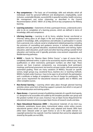 158
• Key competences = The basic set of knowledge, skills and attitudes which all
individuals need for personal fulfilment and development, employability, social
inclusion, sustainable lifestyle, successful life in peaceful societies, health-conscious
life management and active citizenship, as described in the Council
Recommendation 2018/C 189/01 of 22 May 2018 on key competences for lifelong
learning.
• Learning outcomes = Statements of what a participant knows, understands and is
able to do on completion of a learning process, which are defined in terms of
knowledge, skills and competence.
• Life-long learning = Learning in all its forms, whether formal, non-formal or
informal, taking place at all stages in life and resulting in an improvement or
update in knowledge, skills, competences and attitudes or participation in society
from a personal, civic, cultural, social or employment-related perspective, including
the provision of counselling and guidance services; it includes early childhood
education and care, general education, vocational education and training, higher
education, adult education, youth work and other learning settings outside formal
education and training and it typically promotes cross-sectoral cooperation and
flexible learning pathways.
• MOOC = Stands for "Massive Open Online Course," a type of course that is
completely delivered online, is open to be accessed by anyone without cost, entry
qualifications or other restrictions; participant numbers are often high. These
courses can have in-person components, e.g. encouraging local participant
meetings, and formal assessment, but tend to use peer review, self-assessment and
automated grading. There are many variations of MOOCs, focused on specific
sectors, target groups (e.g. vocational focus, teachers etc.) or teaching methods.
MOOCs funded under Erasmus+ have to be open to all and both the participation
and a certificate or badge of completion are free of charge for participants. The
open access requirement for educational resources applies also to MOOCs and
other complete courses.
• Non-formal learning = Learning which takes place through planned learning
activities where some form of learning support is present, but which is not part of
the formal education and training system.
• Open Access = A general concept of publishing materials of a specific kind openly,
i.e. designed to be accessible and usable by the broadest possible user group and
the greatest number of use cases. Erasmus+ has an Open Access Requirement for
educational resources and encourages Open Access of research results and data.
• Open Educational Resources (OER) = Educational materials of any kind (e.g.
textbooks, worksheets, lesson plans, instructional videos, entire online courses,
educational games) which can be freely used, adapted and shared. OERs have
either been released under an open licence or are in the public domain (i.e.
copyright protection has expired). Cost-free materials that cannot be adapted and
shared by the public are not OERs.
 