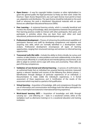 159
• Open licence = A way for copyright holders (creators or other rightsholders) to
grant the general public the legal permission to freely use their work. Under the
Erasmus+ Open Access Requirement, any such open license must permit at least
use, adaptation and distribution. The open license should be indicated on the work
itself or wherever the work is distributed. Educational materials with an open
license are called Open Educational Resources (OERs).
• Peer Learning = A reciprocal learning activity, which is mutually beneficial and
involves the sharing of knowledge, ideas and experience between the participants.
Peer learning practices enable to interact with other participants, their peers, and
participate in activities where they can learn from each other and meet
educational, professional and/or personal development goals.
• Professional development = Process of enhancing the professional capabilities of
participants (learners and staff) by developing competences and expertise and
acquiring new skills, which are normally identified in a development needs
analysis. Professional development encompasses all types of learning
opportunities, ranging from structured trainings and seminars to informal learning
opportunities.
• Transversal (soft; life) skills = Include the ability to think critically, be curious and
creative, to take initiative, to solve problems and work collaboratively, to be able to
communicate efficiently in a multicultural and interdisciplinary environment, to be
able to adapt to context and to cope with stress and uncertainty. These skills are
part of the key competences.
• Validation of non-formal and informal learning = A process of confirmation by
an authorised body that an individual has acquired learning outcomes measured
against a relevant standard and consists of the following four distinct phases: 1.
Identification through dialogue of particular experiences of an individual; 2.
Documentation to make visible the individual's experiences; 3. A formal
assessment of these experiences; and 4. Certification of the results of the
assessment which may lead to a partial or full qualification.
• Virtual learning = Acquisition of knowledge, skills and competences through the
use of information and communication technology tools that allow participants to
have a meaningful transnational or international learning experience.
• Work-based learning (VET) = Acquisition of knowledge and skills through
carrying out – and reflecting on – tasks in a vocational context, either at the
workplace (such as alternance training) or in a vocational education and training
institution.
 