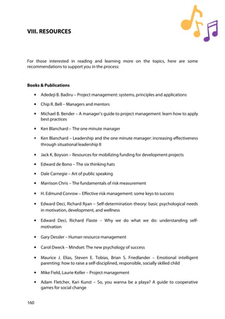 160
VIII. RESOURCES
For those interested in reading and learning more on the topics, here are some
recommendations to support you in the process:
Books & Publications
• Adedeji B. Badiru – Project management: systems, principles and applications
• Chip R. Bell – Managers and mentors
• Michael B. Bender – A manager’s guide to project management: learn how to apply
best practices
• Ken Blanchard – The one minute manager
• Ken Blanchard – Leadership and the one minute manager: increasing effectiveness
through situational leadership II
• Jack K. Boyson – Resources for mobilizing funding for development projects
• Edward de Bono – The six thinking hats
• Dale Carnegie – Art of public speaking
• Marrison Chris – The fundamentals of risk measurement
• H. Edmund Conrow – Effective risk management: some keys to success
• Edward Deci, Richard Ryan – Self-determination theory: basic psychological needs
in motivation, development, and wellness
• Edward Deci, Richard Flaste – Why we do what we do: understanding self-
motivation
• Gary Dessler – Human resource management
• Carol Dweck – Mindset: The new psychology of success
• Maurice J. Elias, Steven E. Tobias, Brian S. Friedlander – Emotional intelligent
parenting: how to raise a self-disciplined, responsible, socially skilled child
• Mike Field, Laurie Keller – Project management
• Adam Fletcher, Kari Kunst – So, you wanna be a playa? A guide to cooperative
games for social change
 