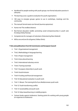 163
• Handbook for people working with youth groups: non-formal education practice in
Lithuania
• The learning curve: a guide to evaluation for youth organizations
• 100 ways to energise groups: games to use in workshops, meetings and the
community
• The manual: formal meets non-formal (Jaunimo epicentras)
• Humor me! The smallest distance
• Non-formal education toolkit: promoting social entrepreneurship in youth wok
(Fundacja Dobry Rozwoj)
• Competencies for managers of volunteers (Volunteering New Zeeland)
• All for one and one for all games (Yellow Shirts)
T-kits and publications from EU Commission and European Council
• T-kit 1: Organisational management
• T-kit 2: Methodology in language learning
• T-kit 3: Project management
• T-kit 4: Intercultural learning
• T-kit 5: International voluntary service
• T-kit 6: Training essentials
• T-kit 7: European citizenship in youth work
• T-kit 8: Social inclusion
• T-kit 9: Funding and financial management
• T-kit 10: Educational evaluation in youth work
• T-kit 11: Mosaic. The training kit for Euro-Mediterranean youth work
• T-kit 12: Youth transforming conflict
• T-kit 13: Sustainability and youth work
• T-kit 14: Value-based learning in mobility projects
• Cartoon books against intolerance. Starting points for working with young people
on responses to intolerance
 