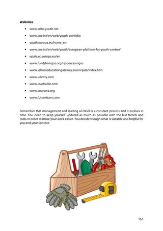 165
Websites
• www.salto-youth.net
• www.coe.int/en/web/youth-portfolio
• youth.europa.eu/home_en
• www.coe.int/en/web/youth/european-platform-for-youth-centres1
• epale.ec.europa.eu/en
• www.fundsforngos.org/resources-ngos
• www.schooleducationgateway.eu/en/pub/index.htm
• www.udemy.com
• www.teachable.com
• www.coursera.org
• www.futurelearn.com
Remember that management and leading an NGO is a constant process and it evolves in
time. You need to keep yourself updated as much as possible with the last trends and
tools in order to make your work easier. You decide though what is suitable and helpful for
you and your context.
 