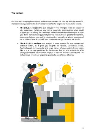 15
The context
Our last step is seeing how we can work on our context. For this, we will use two tools,
more extensively presented in the “Entrepreneurship for beginners” manual and course:
• The S.W.O.T. analysis: this is an analysis of your strengths (what are you good
at), weaknesses (what are you not so good at), opportunities (what could
support you in solving the challenge) and threats (what could stop you or slow
you down from achieving your objectives). This analysis is good for the context,
your organisation, your partners, your project team etc., anything you depend
on in order to be able to reach your objectives and get the expected results;
• The P.E.S.T.E.L. analysis: this analysis is more suitable for the context and
external factors, as it gives you insights on Political, Economical, Social,
Technological, Environmental and Legal frames of your project. It may seem
like it is a bit too specialized for businesses, but it’s also suitable in NGO
(nongovernmental organisation) projects as we have all these contexts that can
influence us, even if not targeting specifically one of these 6 frames.
 