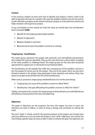 17
Context
In the previous chapter we have seen how to identify and analyse a need in order to be
able to generate the base for a project. We used the problem-solution tree for this and its
results will help us progress to the actual writing of a project as it provides the context and
helps maintain a fil rouge of our project.
To go a bit deeper in how exactly we write the need, we should take into consideration
that it should be SURE:
• Specific for the target group(actually needed);
• Unique (in approach);
• Realistic (doable in real time);
• Educational (to solve the problem or lead to its solving).
Target group – beneficiaries
The target group represents the people with particular and well defined characteristics
that created the need we identified. They are the ones that have a direct effect in leading
to the need, problem or challenge faced. The target groups are the ones that should be
approached to support you in solving the encountered problem.
The beneficiaries are the people that suffer the consequences of the problem, and are in
fact the people for whom you do the project. They are of two types: direct (we get them
directly involved in the project, they participate to the activities) and indirect (they hear
about our project and activities from the direct beneficiaries).
Often used as synonyms, target group and beneficiaries are not the same things:
• Target group: our cause of the problem; answers to What? Who?
• Beneficiaries: who gets affected by the problem; answers to Why? For whom?
Tightly connected to the context, the target groups and beneficiaries are well defined and
identified (as characteristics) from the very beginning.
Objectives
The goals or objectives are the purposes, the aims, the targets we want to reach, the
directions we want to follow, in order to bring a change and contribute to solving the
need.
The term “goal” is mostly used for the general purpose of the project and should show
what you achieve as a sum-up when the project is over, while “objectives” are used for the
intermediary specific steps we want to take in order to achieve the goal. The objectives are
 