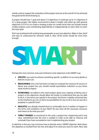 18
mainly used to support the evaluation of the project and see at the end of it if we achieved
the goal and the level of doing so.
A project should have 1 goal and about 2-3 objectives; it could get up to 3-5 objectives if
it’s a large project. We highly recommend to keep it simpler and rather go with general
objectives (2-5) if it is to create a strategy (a plan on a wider term) that can include several
smaller projects, each contributing dependently or independently on each other to reach
the main goal.
Don’t go overboard with writing long paragraphs as just one objective. Make it clear, brief
and easy to understand for whoever reads it. Also, 30-50 words should be more than
enough.
Perhaps the most common and used method to write objectives is the SMART way:
• SPECIFIC: you want to achieve something specific, so define it in as many details or
features as you can.
• MEASURABLE: this is the key factor to help you evaluate the measure of success or
failure your project has; you should include quantitative indicators so you know
what results to expect.
• ACHIEVABLE: we talked in the need analysis about your capacity of doing such a
project so the objectives should allow the funder to understand that you are able
to do it, in the terms you specify in the project; this factor is tightly connected also
to the timeframe you set, as there are possibilities for you to do it, but can you do it
properly in a specific time?
• REALISTIC: you already checked that it is achievable, but is it realistic to happen in
the terms and conditions of your NGO? Do you have all the necessary resources
and means to do what you aim?
• TIMELY FRAMED: as mentioned in the cycle, a project has a beginning and a very
clear, well-defined end; the time is needed in order to be able to measure and
conclude if you have succeeded or not in implementing your project.
A valid fear is that you may not know how to directly write a SMART objective. Note down
the objective as resulted from the tree and adjust it to what you want to reach. Now step
 