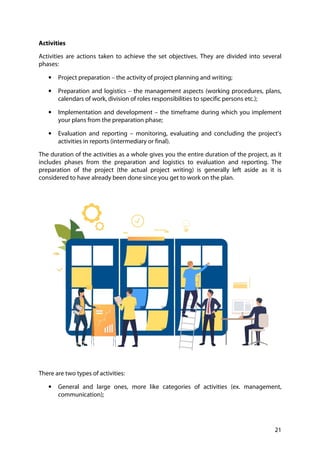 21
Activities
Activities are actions taken to achieve the set objectives. They are divided into several
phases:
• Project preparation – the activity of project planning and writing;
• Preparation and logistics – the management aspects (working procedures, plans,
calendars of work, division of roles responsibilities to specific persons etc.);
• Implementation and development – the timeframe during which you implement
your plans from the preparation phase;
• Evaluation and reporting – monitoring, evaluating and concluding the project’s
activities in reports (intermediary or final).
The duration of the activities as a whole gives you the entire duration of the project, as it
includes phases from the preparation and logistics to evaluation and reporting. The
preparation of the project (the actual project writing) is generally left aside as it is
considered to have already been done since you get to work on the plan.
There are two types of activities:
• General and large ones, more like categories of activities (ex. management,
communication);
 
