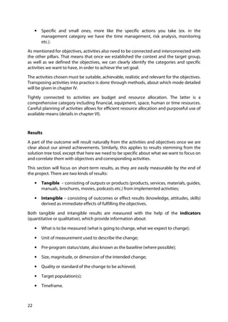 22
• Specific and small ones, more like the specific actions you take (ex. in the
management category we have the time management, risk analysis, monitoring
etc.).
As mentioned for objectives, activities also need to be connected and interconnected with
the other pillars. That means that once we established the context and the target group,
as well as we defined the objectives, we can clearly identify the categories and specific
activities we want to have, in order to achieve the set goal.
The activities chosen must be suitable, achievable, realistic and relevant for the objectives.
Transposing activities into practice is done through methods, about which mode detailed
will be given in chapter IV.
Tightly connected to activities are budget and resource allocation. The latter is a
comprehensive category including financial, equipment, space, human or time resources.
Careful planning of activities allows for efficient resource allocation and purposeful use of
available means (details in chapter VI).
Results
A part of the outcome will result naturally from the activities and objectives once we are
clear about our aimed achievements. Similarly, this applies to results stemming from the
solution tree tool, except that here we need to be specific about what we want to focus on
and correlate them with objectives and corresponding activities.
This section will focus on short-term results, as they are easily measurable by the end of
the project. There are two kinds of results:
• Tangible – consisting of outputs or products (products, services, materials, guides,
manuals, brochures, movies, podcasts etc.) from implemented activities;
• Intangible – consisting of outcomes or effect results (knowledge, attitudes, skills)
derived as immediate effects of fulfilling the objectives.
Both tangible and intangible results are measured with the help of the indicators
(quantitative or qualitative), which provide information about:
• What is to be measured (what is going to change, what we expect to change);
• Unit of measurement used to describe the change;
• Pre-program status/state, also known as the baseline (where possible);
• Size, magnitude, or dimension of the intended change;
• Quality or standard of the change to be achieved;
• Target population(s);
• Timeframe.
 