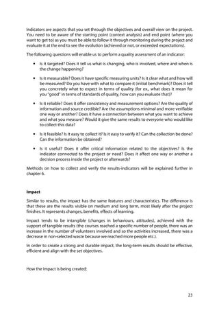 23
Indicators are aspects that you set through the objectives and overall view on the project.
You need to be aware of the starting point (context analysis) and end point (where you
want to get to) as you must be able to follow it through monitoring during the project and
evaluate it at the end to see the evolution (achieved or not, or exceeded expectations).
The following questions will enable us to perform a quality assessment of an indicator:
• Is it targeted? Does it tell us what is changing, who is involved, where and when is
the change happening?
• Is it measurable? Does it have specific measuring units? Is it clear what and how will
be measured? Do you have with what to compare it (initial benchmark)? Does it tell
you concretely what to expect in terms of quality (for ex., what does it mean for
you “good” in terms of standards of quality, how can you evaluate that)?
• Is it reliable? Does it offer consistency and measurement options? Are the quality of
information and source credible? Are the assumptions minimal and more verifiable
one way or another? Does it have a connection between what you want to achieve
and what you measure? Would it give the same results to everyone who would like
to collect this data?
• Is it feasible? Is it easy to collect it? Is it easy to verify it? Can the collection be done?
Can the information be obtained?
• Is it useful? Does it offer critical information related to the objectives? Is the
indicator connected to the project or need? Does it affect one way or another a
decision process inside the project or afterwards?
Methods on how to collect and verify the results-indicators will be explained further in
chapter 6.
Impact
Similar to results, the impact has the same features and characteristics. The difference is
that these are the results visible on medium and long term, most likely after the project
finishes. It represents changes, benefits, effects of learning.
Impact tends to be intangible (changes in behaviours, attitudes), achieved with the
support of tangible results (the courses reached a specific number of people, there was an
increase in the number of volunteers involved and so the activities increased, there was a
decrease in non-selected waste because we reached more people etc.).
In order to create a strong and durable impact, the long-term results should be effective,
efficient and align with the set objectives.
How the impact is being created:
 