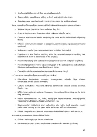 25
• Usefulness (skills, assets, if they are actually needed);
• Responsibility (capable and willing to finish up the job in due time);
• Results created together (quality coming from expertise and know-how).
Some examples of the qualities you should be looking at in a partner/partnership are:
• Suitable for you (you know them and what they do);
• Open to distribute and share tasks (clear tasks and roles for each);
• Common interests and values (targeting the same results and methods of getting
them);
• Efficient communication (open to cooperate, communicate, express concerns and
gratitude);
• Serious and trustful (you can count on them to deliver their tasks);
• Experience in the field or working with the targeted group (something that
recommends them to be involved in the project);
• Potential for a long term collaboration (opportunity to work and grow together);
• Potential for common follow-ups (continuation of the collaboration, particularly on
this topic and developing together the next steps);
• Clear vision of the objectives (aiming towards the same thing);
Let’s see some examples of partners could you think of:
• Educational institutions: nurseries, kindergartens, schools, high schools,
universities, private course providers;
• Cultural institutions : museums, libraries, community cultural centres, cinemas,
theatres etc.;
• NGOs: local, regional, national, European, international/depending on the topic
they approach;
• Media representatives: TV, radio, newspaper representatives, photographers,
videographers, bloggers, vloggers, influencers etc.;
• Governmental institutions and authorities: city halls, local councils, county
prefectures, sanitary, youth, sport, social welfare etc. offices, ministers etc.;
• Private companies and persons: experts with know-how/support with resources.
And now of places where you could find them:
• Online – various groups, forums, data bases;
• Recommendations – previous collaborations of trustful partners you have;
 