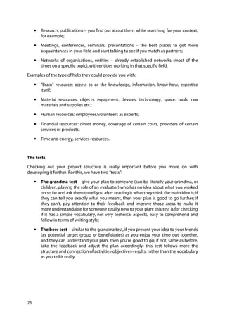 26
• Research, publications – you find out about them while searching for your context,
for example;
• Meetings, conferences, seminars, presentations – the best places to get more
acquaintances in your field and start talking to see if you match as partners;
• Networks of organisations, entities – already established networks (most of the
times on a specific topic), with entities working in that specific field.
Examples of the type of help they could provide you with:
• “Brain” resource: access to or the knowledge, information, know-how, expertise
itself;
• Material resources: objects, equipment, devices, technology, space, tools, raw
materials and supplies etc.;
• Human resources: employees/volunteers as experts;
• Financial resources: direct money, coverage of certain costs, providers of certain
services or products;
• Time and energy, services resources.
The tests
Checking out your project structure is really important before you move on with
developing it further. For this, we have two “tests”:
• The grandma test – give your plan to someone (can be literally your grandma, or
children, playing the role of an evaluator) who has no idea about what you worked
on so far and ask them to tell you after reading it what they think the main idea is; if
they can tell you exactly what you meant, then your plan is good to go further; if
they can’t, pay attention to their feedback and improve those areas to make it
more understandable for someone totally new to your plan; this test is for checking
if it has a simple vocabulary, not very technical aspects, easy to comprehend and
follow in terms of writing style;
• The beer test – similar to the grandma test, if you present your idea to your friends
(as potential target group or beneficiaries) as you enjoy your time out together,
and they can understand your plan, then you’re good to go; if not, same as before,
take the feedback and adjust the plan accordingly; this test follows more the
structure and connection of activities-objectives-results, rather than the vocabulary
as you tell it orally.
 