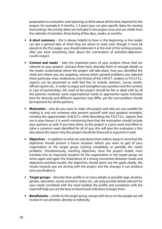 28
preparation to evaluation and reporting so think about all the time required for the
project, for example 6, 9 months, 1-2 years (you can give specific dates for starting
and ending); the activity dates are included in the project ones and are visible from
the calendar of activities, these being of few days, weeks, or months;
• A short summary – this is always helpful to have in the beginning so the reader
can get a general idea of what they are about to read; even though it must be
placed in the first pages, you should elaborate it at the end of the writing process,
after you have everything clear about the connections of activities-objectives-
results-impact;
• Context and needs – take the important parts of your analysis (those that are
relevant to your project) and put them here; describe them in enough details so
the reader understands where the project will take place, how you identified the
need and whom you are targeting, among which general problems you selected
these particular ones; weaknesses and threats of the S.W.O.T. analysis or P.E.S.T.E.L.
aspects can be presented as well; feel free to include statistics, survey results,
official reports etc., in order to argue and strengthen your position and the context;
in case of partnerships, the need of the project should be felt or dealt with by all
the partners involved; some organisational needs or approaches (quite indicated
here for diversity and different expertise) may differ, yet the core problem should
be important for all the partners;
• Motivation – why do you want to make this project and why are you suitable for
making it, and not someone else; present yourself with your greatest strengths,
minding the opportunities (S.W.O.T.), while describing the P.E.S.T.E.L. aspects that
are in your favour; it is worth mentioning here that the motivation should include
your partners as well, if you have them, as the project is a joint work and effort to
solve a common need identified for all of you; this will give the evaluators a first
idea about the reason why this project should be financed so argument it well;
• Objectives – in addition to what we said about them before, keep in mind that the
objectives should present a future situation (where you want to get) of your
organisation or the target group (solving completely or partially the need/
problem). Simultaneously, reaching objectives, once the project ended, must
translate into an improved situation for the organisation or the target group; we
stress again and again the importance of a strong connection between needs and
objectives-activities-results; the objectives should point out the goals clearly, the
results towards you are aiming with the project and the changes it can produce
once you finalise it;
• Target groups – describe their profile in as many details as possible (age, location,
gender, education, social, economic status etc., yet only provide details relevant for
your need) correlated with the need tackled; the profile and correlation with the
need will help you set the base or benchmark indicators to begin from;
• Beneficiaries – similar to the target group, except with focus on the people we will
involve in our activities, directly or indirectly;
 