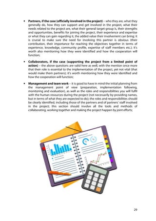 29
• Partners, if the case (officially involved in the project) – who they are, what they
generally do, how they can support and get involved in the project, what their
needs related to the project are, what their general target group is, their strengths
and opportunities, benefits for joining the project, their experience and expertise
or what they can gain regarding it, the added value their involvement can bring; it
is crucial to make sure the need for involving this partner is obvious (their
contribution, their importance for reaching the objectives together in terms of
experience, knowledge, community profile, expertise of staff members etc.); it’s
worth also mentioning how they were identified and how the cooperation will
function;
• Collaborators, if the case (supporting the project from a limited point of
action) – the above questions are valid here as well, with the mention once more
that their role is essential to the implementation of the project, yet not vital (that
would make them partners); it’s worth mentioning how they were identified and
how the cooperation will function;
• Management and team work – it is good to have in mind the initial planning from
the management point of view (preparation, implementation following,
monitoring and evaluation), as well as the roles and responsibilities you will fulfil
with the human resources during the project (not necessarily by providing names,
but in terms of what they are expected to do); the roles and responsibilities should
be clearly identified, including those of the partners and of partners’ staff involved
in the project; this section should involve all the tools and methods of
collaborating, working together and making the project happen by joint efforts;
 