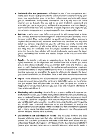 30
• Communication and promotion – although it’s part of the management, we’d
like to point this one out specifically; the communication happens internally (your
team, your organisation, your consortium, collaborators) and externally (target
groups, beneficiaries, third parties); the external one is equally important to the
internal one as through this you get to be seen (visibility), recognised and
acknowledged by the target group and beneficiaries you want to address; keeping
everyone informed inside and outside the project is important and helpful for you
to reach out more people, and so to get support for touching your objectives;
• Activities – we’ve mentioned before the general list with categories of activities
and activities; it should include management and communication elements, even if
they are implied. They can be detailed by specific activities and have assigned a
responsible (partner/person), resources, timeframes and deadlines, and any other
detail you consider important for you; the activities can briefly mention the
methods and tools through which they will be implemented, stressing once more
that they must be correlated with the project objectives and clearly lead to
achieving them, in close relation with the desired results, touch upon the target
group, and taking into account the needed budget to do so (cost-result effort
efficiency)
• Results – the specific results you are expecting to get by the end of the project,
tightly connected to the objectives and resulted from the activities you make;
present the selected indicators (you can mention both initial and final ones you
want to reach), having in mind equally the qualitative and quantitative ones (most
of the times we tend to emphasize the quantity more as it is easier to measure); the
learning outcomes are crucial for the projects which aim to educate the target
groups and beneficiaries, so think about these as well when mentioning the results;
• Impact – what effect did your actions create on organisations, participants, target
group, community per whole, third parties and stakeholders, what are the changes
that you expect, how will you make sure they have the space and context to
happen, how will you track it, how do you plan to do and evaluate it after to see if,
how, what resulted from it;
• Monitoring and evaluating – in order for you to assess and be able to prove it to
the funder afterwards, you need to clearly establish the indicators (results) that you
want to track and how you will verify their fulfilment (methods, instruments, tools);
it should be clear from the project what benchmarks you have and which targets
you want to reach (values, qualities etc.); the monitoring should happen frequently
and should have occasional milestones to be able afterwards to analyse the
progress; the evaluation is based on the collected data from the monitoring actions
so it is vital to have a clear planning of minimum who, when, how often, what, until
when it happens, and the status achieved;
• Dissemination and exploitation of results – the measures, methods and tools
through which you make sure that other parties than the ones included in your
project, find out about your results and make use of them; think about who you
will address, through what types of activities and methods, who is responsible for it
(you or your partners), what resources would it demand, what results would it
 