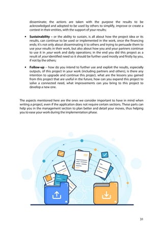 31
disseminate; the actions are taken with the purpose the results to be
acknowledged and adopted to be used by others to simplify, improve or create a
context in their entities, with the support of your results;
• Sustainability – or the ability to sustain, is all about how the project idea or its
results, can continue to be used or implemented in the work, once the financing
ends; it’s not only about disseminating it to others and trying to persuade them to
use your results in their work, but also about how you and your partners continue
to use it in your work and daily operations; in the end you did this project as a
result of your identified need so it should be further used mostly and firstly by you,
if not by the others;
• Follow-up – how do you intend to further use and exploit the results, especially
outputs, of this project in your work (including partners and others), is there any
intention to upgrade and continue this project, what are the lessons you gained
from this project that are useful in the future, how can you expand this project to
solve a connected need, what improvements can you bring to this project to
develop a new one.
The aspects mentioned here are the ones we consider important to have in mind when
writing a project, even if the application does not require certain sections. These parts can
help you in the management section to plan better and detail your moves, thus helping
you to ease your work during the implementation phase.
 