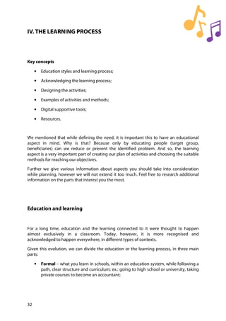 32
IV. THE LEARNING PROCESS
Key concepts
• Education styles and learning process;
• Acknowledging the learning process;
• Designing the activities;
• Examples of activities and methods;
• Digital supportive tools;
• Resources.
We mentioned that while defining the need, it is important this to have an educational
aspect in mind. Why is that? Because only by educating people (target group,
beneficiaries) can we reduce or prevent the identified problem. And so, the learning
aspect is a very important part of creating our plan of activities and choosing the suitable
methods for reaching our objectives.
Further we give various information about aspects you should take into consideration
while planning, however we will not extend it too much. Feel free to research additional
information on the parts that interest you the most.
Education and learning
For a long time, education and the learning connected to it were thought to happen
almost exclusively in a classroom. Today, however, it is more recognised and
acknowledged to happen everywhere, in different types of contexts.
Given this evolution, we can divide the education or the learning process, in three main
parts:
• Formal – what you learn in schools, within an education system, while following a
path, clear structure and curriculum; ex.: going to high school or university, taking
private courses to become an accountant;
 