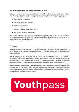 34
Non-formal education and recognition at the EU level
Let’s see a bit closer some characteristics of the non-formal learning context, as we believe
that this should be an important component in planning the activities of any project:
• Experiential, interactive;
• Personal, engaging, involving;
• Participative, active;
• Attractive, fun, creative, innovative;
• Facilitated, directed, structured.
Non-formal education can easily provide learning points, and, in the case of European
Union projects, can even give you a certification of what you learned, as a result of an
introspection and reflective process.
Youthpass
Youthpass is one of the documents that the European Union offers through organisations
(as beneficiaries of Erasmus+, European Solidarity Corps programmes) to participants of
youth projects.
The Youthpass is a certificate that confirms the participation to such a project,
simultaneously offering a description of the activities and learning results (described as
competences). It does not offer any legal rights to its holder, nor is it a formal recognition
of some competences or qualification, as a formal education issued diploma would.
The certificate is used to have a better administration of the individual’s learning evolution
progress and to eventually reflect the non-formal learning results, through self-reflection
of the participants, with the support of specialised youth workers (coordinators, mentors,
group leaders, facilitators, trainers etc.).
 