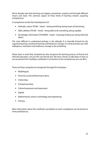35
We’ve already seen that learning can happen everywhere, anytime and through different
means and tools. The common aspect of these kinds of learning remains acquiring
competences.
A competence results from development of:
• Attitudes, values (TO BE – heart) – being something, being aware of, becoming;
• Skills, abilities (TO DO – hand) – being able to do something, being capable;
• Knowledge, information (TO KNOW – head) – knowing, finding out, being informed
about.
The most difficult to understand perhaps is the attitude. It is basically formed by the
cognitive learning, emotional learning and behaviour change. It is what provides you with
willingness, motivation and readiness, courage to do something.
Please bear in mind that competences also recognise the learning process of formal and
informal education, not just the non-formal one. We have chosen to talk about it here so
we can present the Youthpass certificate in connection to the competences you can fill in.
There are 8 key competences recognised through the Youthpass:
• Multilingual;
• Personal, social and learning to learn;
• Citizenship;
• Entrepreneurship;
• Cultural awareness and expression;
• Digital;
• Mathematical, science, technology and engineering
• Literacy.
More information about the certificate and details on each competence can be found on
www.youthpass.eu.
 