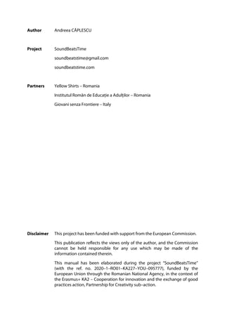 Author Andreea CĂPLESCU
Project SoundBeatsTime
soundbeatstime@gmail.com
soundbeatstime.com
Partners Yellow Shirts – Romania
Institutul Român de Educație a Adulților – Romania
Giovani senza Frontiere – Italy
Disclaimer This project has been funded with support from the European Commission.
This publication reflects the views only of the author, and the Commission
cannot be held responsible for any use which may be made of the
information contained therein.
This manual has been elaborated during the project “SoundBeatsTime”
(with the ref. no. 2020–1–RO01–KA227–YOU–095777), funded by the
European Union through the Romanian National Agency, in the context of
the Erasmus+ KA2 – Cooperation for innovation and the exchange of good
practices action, Partnership for Creativity sub–action.
 