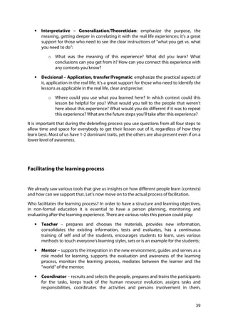 39
• Interpretative – Generalization/Theoretician: emphasize the purpose, the
meaning, getting deeper in correlating it with the real life experiences; it’s a great
support for those who need to see the clear instructions of “what you get vs. what
you need to do”:
o What was the meaning of this experience? What did you learn? What
conclusions can you get from it? How can you connect this experience with
any contexts you know?
• Decisional – Application, transfer/Pragmatic: emphasize the practical aspects of
it, application in the real life; it’s a great support for those who need to identify the
lessons as applicable in the real life, clear and precise:
o Where could you use what you learned here? In which context could this
lesson be helpful for you? What would you tell to the people that weren’t
here about this experience? What would you do different if it was to repeat
this experience? What are the future steps you’ll take after this experience?
It is important that during the debriefing process you use questions from all four steps to
allow time and space for everybody to get their lesson out of it, regardless of how they
learn best. Most of us have 1-2 dominant traits, yet the others are also present even if on a
lower level of awareness.
Facilitating the learning process
We already saw various tools that give us insights on how different people learn (contexts)
and how can we support that. Let’s now move on to the actual process of facilitation.
Who facilitates the learning process? In order to have a structure and learning objectives,
in non-formal education it is essential to have a person planning, monitoring and
evaluating after the learning experience. There are various roles this person could play:
• Teacher – prepares and chooses the materials, provides new information,
consolidates the existing information, tests and evaluates, has a continuous
training of self and of the students, encourages students to learn, uses various
methods to touch everyone’s learning styles, sets or is an example for the students;
• Mentor – supports the integration in the new environment, guides and serves as a
role model for learning, supports the evaluation and awareness of the learning
process, monitors the learning process, mediates between the learner and the
“world” of the mentor;
• Coordinator – recruits and selects the people, prepares and trains the participants
for the tasks, keeps track of the human resource evolution, assigns tasks and
responsibilities, coordinates the activities and persons involvement in them,
 