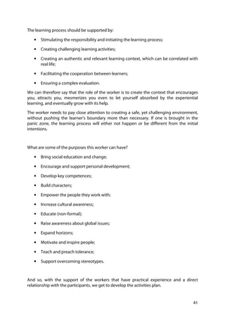 41
The learning process should be supported by:
• Stimulating the responsibility and initiating the learning process;
• Creating challenging learning activities;
• Creating an authentic and relevant learning context, which can be correlated with
real life;
• Facilitating the cooperation between learners;
• Ensuring a complex evaluation.
We can therefore say that the role of the worker is to create the context that encourages
you, attracts you, mesmerizes you even to let yourself absorbed by the experiential
learning, and eventually grow with its help.
The worker needs to pay close attention to creating a safe, yet challenging environment,
without pushing the learner’s boundary more than necessary. If one is brought in the
panic zone, the learning process will either not happen or be different from the initial
intentions.
What are some of the purposes this worker can have?
• Bring social education and change;
• Encourage and support personal development;
• Develop key competences;
• Build characters;
• Empower the people they work with;
• Increase cultural awareness;
• Educate (non-formal);
• Raise awareness about global issues;
• Expand horizons;
• Motivate and inspire people;
• Teach and preach tolerance;
• Support overcoming stereotypes.
And so, with the support of the workers that have practical experience and a direct
relationship with the participants, we get to develop the activities plan.
 