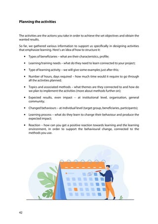 42
Planning the activities
The activities are the actions you take in order to achieve the set objectives and obtain the
wanted results.
So far, we gathered various information to support us specifically in designing activities
that emphasize learning. Here’s an idea of how to structure it:
• Types of beneficiaries – what are their characteristics, profile;
• Learning/training needs – what do they need to learn connected to your project;
• Type of learning activity – we will give some examples just after this;
• Number of hours, days required – how much time would it require to go through
all the activities planned;
• Topics and associated methods – what themes are they connected to and how do
we plan to implement the activities (more about methods further on);
• Expected results, even impact – at institutional level, organisation, general
community;
• Changed behaviours – at individual level (target group, beneficiaries, participants);
• Learning process – what do they learn to change their behaviour and produce the
expected impact;
• Reaction – how can you get a positive reaction towards learning and the learning
environment, in order to support the behavioural change, connected to the
methods you use.
 
