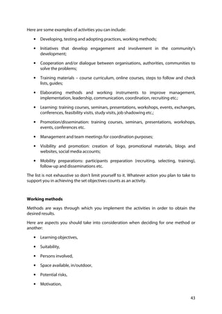 43
Here are some examples of activities you can include:
• Developing, testing and adopting practices, working methods;
• Initiatives that develop engagement and involvement in the community’s
development;
• Cooperation and/or dialogue between organisations, authorities, communities to
solve the problems;
• Training materials – course curriculum, online courses, steps to follow and check
lists, guides;
• Elaborating methods and working instruments to improve management,
implementation, leadership, communication, coordination, recruiting etc.;
• Learning: training courses, seminars, presentations, workshops, events, exchanges,
conferences, feasibility visits, study visits, job shadowing etc.;
• Promotion/dissemination: training courses, seminars, presentations, workshops,
events, conferences etc.
• Management and team meetings for coordination purposes;
• Visibility and promotion: creation of logo, promotional materials, blogs and
websites, social media accounts;
• Mobility preparations: participants preparation (recruiting, selecting, training),
follow-up and disseminations etc.
The list is not exhaustive so don’t limit yourself to it. Whatever action you plan to take to
support you in achieving the set objectives counts as an activity.
Working methods
Methods are ways through which you implement the activities in order to obtain the
desired results.
Here are aspects you should take into consideration when deciding for one method or
another:
• Learning objectives,
• Suitability,
• Persons involved,
• Space available, in/outdoor,
• Potential risks,
• Motivation,
 