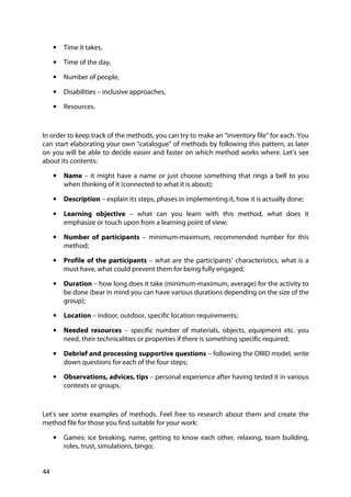 44
• Time it takes,
• Time of the day,
• Number of people,
• Disabilities – inclusive approaches,
• Resources.
In order to keep track of the methods, you can try to make an “inventory file” for each. You
can start elaborating your own “catalogue” of methods by following this pattern, as later
on you will be able to decide easier and faster on which method works where. Let’s see
about its contents:
• Name – it might have a name or just choose something that rings a bell to you
when thinking of it (connected to what it is about);
• Description – explain its steps, phases in implementing it, how it is actually done;
• Learning objective – what can you learn with this method, what does it
emphasize or touch upon from a learning point of view;
• Number of participants – minimum-maximum, recommended number for this
method;
• Profile of the participants – what are the participants’ characteristics, what is a
must have, what could prevent them for being fully engaged;
• Duration – how long does it take (minimum-maximum, average) for the activity to
be done (bear in mind you can have various durations depending on the size of the
group);
• Location – indoor, outdoor, specific location requirements;
• Needed resources – specific number of materials, objects, equipment etc. you
need, their technicalities or properties if there is something specific required;
• Debrief and processing supportive questions – following the ORID model, write
down questions for each of the four steps;
• Observations, advices, tips – personal experience after having tested it in various
contexts or groups.
Let’s see some examples of methods. Feel free to research about them and create the
method file for those you find suitable for your work:
• Games: ice breaking, name, getting to know each other, relaxing, team building,
roles, trust, simulations, bingo;
 
