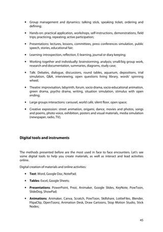 45
• Group management and dynamics: talking stick, speaking ticket, ordering and
defining;
• Hands-on: practical application, workshops, self-instructions, demonstrations, field
trips; practicing, repeating; active participation;
• Presentations: lectures, lessons, committees, press conferences simulation, public
speech, stories, educational fair;
• Learning: introspection, reflection, E-learning, journal or diary keeping;
• Working together and individually: brainstorming, analysis; small/big group work,
research and documentation, summaries, diagrams, study case;
• Talk: Debates, dialogue, discussions, round tables, aquarium, depositions, trial
simulation, Q&A, interviewing, open questions living library, words’ spinning
wheel;
• Theatre: improvisation, labyrinth, forum, socio drama, socio-educational animation,
green drama, psycho drama, writing, situation simulation, stimulus with open
ending;
• Large groups interactions: carousel, world café, silent floor, open space;
• Creative expression: street animation, origami, dance, movies and photos, songs
and poems, photo voice, exhibition, posters and visual materials, media simulation
(newspaper, radio, TV);
Digital tools and instruments
The methods presented before are the most used in face to face encounters. Let’s see
some digital tools to help you create materials, as well as interact and lead activities
online.
Digital creation of materials and online activities:
• Text: Word, Google Doc, NotePad;
• Tables: Excel, Google Sheets;
• Presentations: PowerPoint, Prezi, Animaker, Google Slides, KeyNote, PowToon,
SlideDog, ShowPad;
• Animations: Animaker, Canva, Scratch, PowToon, Skillshare, LottieFiles, Blender,
FlipaClip, OpenToonz, Animation Desk, Draw Cartoons, Stop Motion Studio, Stick
Nodes;
 