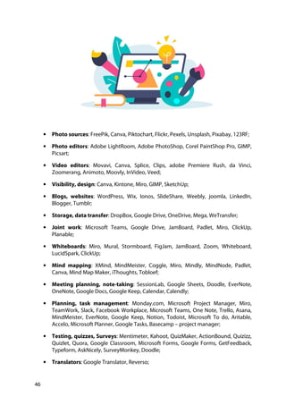 46
• Photo sources: FreePik, Canva, Piktochart, Flickr, Pexels, Unsplash, Pixabay, 123RF;
• Photo editors: Adobe LightRoom, Adobe PhotoShop, Corel PaintShop Pro, GIMP,
Picsart;
• Video editors: Movavi, Canva, Splice, Clips, adobe Premiere Rush, da Vinci,
Zoomerang, Animoto, Moovly, InVideo, Veed;
• Visibility, design: Canva, Kintone, Miro, GIMP, SketchUp;
• Blogs, websites: WordPress, Wix, Ionos, SlideShare, Weebly, joomla, LinkedIn,
Blogger, Tumblr;
• Storage, data transfer: DropBox, Google Drive, OneDrive, Mega, WeTransfer;
• Joint work: Microsoft Teams, Google Drive, JamBoard, Padlet, Miro, ClickUp,
Planable;
• Whiteboards: Miro, Mural, Stormboard, FigJam, JamBoard, Zoom, Whiteboard,
LucidSpark, ClickUp;
• Mind mapping: XMind, MindMeister, Coggle, Miro, Mindly, MindNode, Padlet,
Canva, Mind Map Maker, iThoughts, Tobloef;
• Meeting planning, note-taking: SessionLab, Google Sheets, Doodle, EverNote,
OneNote, Google Docs, Google Keep, Calendar, Calendly;
• Planning, task management: Monday.com, Microsoft Project Manager, Miro,
TeamWork, Slack, Facebook Workplace, Microsoft Teams, One Note, Trello, Asana,
MindMeister, EverNote, Google Keep, Notion, Todoist, Microsoft To do, Aritable,
Accelo, Microsoft Planner, Google Tasks, Basecamp – project manager;
• Testing, quizzes, Surveys: Mentimeter, Kahoot, QuizMaker, ActionBound, Quizizz,
Quizlet, Quora, Google Classroom, Microsoft Forms, Google Forms, GetFeedback,
Typeform, AskNicely, SurveyMonkey, Doodle;
• Translators: Google Translator, Reverso;
 