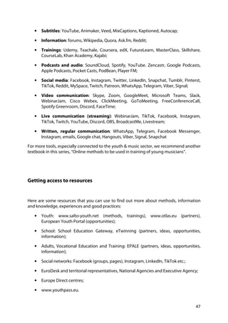 47
• Subtitles: YouTube, Animaker, Veed, MixCaptions, Kaptioned, Autocap;
• Information: forums, Wikipedia, Quora, Ask.fm, Reddit;
• Trainings: Udemy, Teachale, Coursera, edX, FutureLearn, MasterClass, Skillshare,
CourseLab, Khan Academy, Kajabi;
• Podcasts and audio: SoundCloud, Spotify, YouTube. Zencastr, Google Podcasts,
Apple Podcasts, Pocket Casts, PodBean, Player FM;
• Social media: Facebook, Instagram, Twitter, LinkedIn, Snapchat, Tumblr, Pinterst,
TikTok, Reddit, MySpace, Twitch, Patreon, WhatsApp, Telegram, Viber, Signal;
• Video communication: Skype, Zoom, GoogleMeet, Microsoft Teams, Slack,
WebinarJam, Cisco Webex, ClickMeeting, GoToMeeting, FreeConferenceCall,
Spotify Greenroom, Discord, FaceTime;
• Live communication (streaming): WebinarJam, TikTok, Facebook, Instagram,
TikTok, Twitch, YouTube, Discord, OBS, BroadcastMe, Livestream;
• Written, regular communication: WhatsApp, Telegram, Facebook Messenger,
Instagram, emails, Google chat, Hangouts, Viber, Signal, Snapchat
For more tools, especially connected to the youth & music sector, we recommend another
textbook in this series, “Online methods to be used in training of young musicians”.
Getting access to resources
Here are some resources that you can use to find out more about methods, information
and knowledge, experiences and good practices:
• Youth: www.salto-youth.net (methods, trainings), www.otlas.eu (partners),
European Youth Portal (opportunities);
• School: School Education Gateway, eTwinning (partners, ideas, opportunities,
information);
• Adults, Vocational Education and Training: EPALE (partners, ideas, opportunities,
information);
• Social networks: Facebook (groups, pages), Instagram, LinkedIn, TikTok etc.;
• EuroDesk and territorial representatives, National Agencies and Executive Agency;
• Europe Direct centres;
• www.youthpass.eu.
 