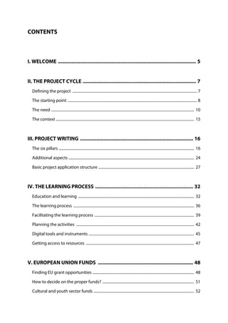 CONTENTS
I. WELCOME .................................................................................................... 5
II. THE PROJECT CYCLE .................................................................................. 7
Defining the project ................................................................................................................................. 7
The starting point ...................................................................................................................................... 8
The need .................................................................................................................................................... 10
The context ............................................................................................................................................... 15
III. PROJECT WRITING .................................................................................. 16
The six pillars ............................................................................................................................................ 16
Additional aspects .................................................................................................................................. 24
Basic project application structure ................................................................................................... 27
IV. THE LEARNING PROCESS ....................................................................... 32
Education and learning ........................................................................................................................ 32
The learning process ............................................................................................................................. 36
Facilitating the learning process ....................................................................................................... 39
Planning the activities .......................................................................................................................... 42
Digital tools and instruments ............................................................................................................. 45
Getting access to resources ................................................................................................................ 47
V. EUROPEAN UNION FUNDS ..................................................................... 48
Finding EU grant opportunities ......................................................................................................... 48
How to decide on the proper funds? ............................................................................................... 51
Cultural and youth sector funds ........................................................................................................ 52
 