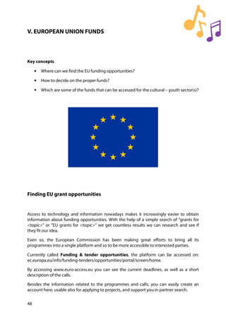 48
V. EUROPEAN UNION FUNDS
Key concepts
• Where can we find the EU funding opportunities?
• How to decide on the proper funds?
• Which are some of the funds that can be accessed for the cultural – youth sector(s)?
Finding EU grant opportunities
Access to technology and information nowadays makes it increasingly easier to obtain
information about funding opportunities. With the help of a simple search of “grants for
<topic>” or “EU grants for <topic>” we get countless results we can research and see if
they fit our idea.
Even so, the European Commission has been making great efforts to bring all its
programmes into a single platform and so to be more accessible to interested parties.
Currently called Funding & tender opportunities, the platform can be accessed on:
ec.europa.eu/info/funding-tenders/opportunities/portal/screen/home.
By accessing www.euro-access.eu you can see the current deadlines, as well as a short
description of the calls.
Besides the information related to the programmes and calls, you can easily create an
account here, usable also for applying to projects, and support you in partner search.
 