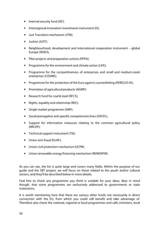 50
• Internal security fund (ISF);
• Interregional innovation investments instrument (I3);
• Just Transition mechanism (JTM);
• Justice (JUST);
• Neighbourhood, development and international cooperation instrument – global
Europe (NDICI);
• Pilot projects and preparation actions (PPPA);
• Programme for the environment and climate action (LIFE);
• Programme for the competitiveness of enterprises and small and medium-sized
enterprises (COSME);
• Programme for the protection of the Euro against counterfeiting (PERICLES IV);
• Promotion of agricultural products (AGRIP);
• Research fund for coal & steel (RFCS);
• Rights, equality and citizenship (REC);
• Single market programme (SMP);
• Social prerogative and specific competencies lines (SOCPL);
• Support for information measures relating to the common agricultural policy
(IMCAP);
• Technical support instrument (TSI);
• Union anti-fraud (EUAF);
• Union civil protection mechanism (UCPM;
• Union renewable energy financing mechanism (RENEWFM).
As you can see, the list is quite large and covers many fields. Within the purpose of our
guide and the SBT project, we will focus on those related to the youth and/or cultural
sectors, and they’ll be described below in more details.
Feel free to check any programme you think is suitable for your ideas. Bear in mind
though, that some programmes are exclusively addressed to governments or state
institutions.
It is worth mentioning here that there are various other funds not necessarily in direct
connection with the EU, from which you could still benefit and take advantage of.
Therefore also check the national, regional or local programmes and calls (ministers, local
 