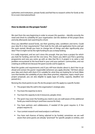 51
authorities and institutions, private funds) and feel free to research online for funds at the
EU or even international level.
How to decide on the proper funds?
We start from the very beginning in order to answer this question – identify correctly the
need and check its suitability for your organisation. Get the skeleton of the project done
and only afterwards start searching for a fund.
Once you identified several funds, see their granting rules, conditions and terms. Could
your idea fit in their requirements? Then look for the calls and application forms and get
the work started. Would you have to change lots of things and alter significantly your
idea? Then it might not be the right funding for you so keep looking.
It is really important, and we can’t stress this enough, that you have a project for which
you look for funding, and not the vice-versa. This means you didn’t just find a granting
programme and now you come up with an idea that fits it. A project is to solve a real
problem encountered at the local level in your and your partners’ communities, and not
creating an artificial one because the grant sounds cool to apply to.
Read the guides and requirements and if you still have doubts about it, don’t fear to go
ahead and contact the grants’ responsible (wherever you apply directly). Tell them about
your idea and check with them if it’s suitable for what they are looking for to fund. Make
sure that besides the suitability of your idea (their priorities, objectives, topics match your
project proposal), you are also eligible to apply (type of entity, capacity, deadline not
passed etc.).
Revising the check points to see if to do the project and if to apply to a specific funder:
• The project idea fits well in the organisation’s strategic plan;
• You have the expertise to do it;
• You have the capacity to do it (resources, people, time);
• The grant may cover the funding you need or you are well aware of the additional
funds you need to bring in (and have sources for that);
• You have partners and collaborators, if needed (if the grant requires it, if the
project requires it);
• Your context research and need analysis is well done;
• You have real chances of being selected to be funded; sometimes we are well
aware that some grants are already “promised” for specific people or entities, and
 