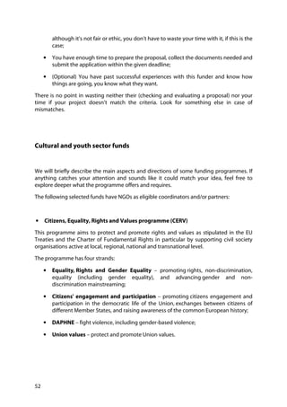 52
although it’s not fair or ethic, you don’t have to waste your time with it, if this is the
case;
• You have enough time to prepare the proposal, collect the documents needed and
submit the application within the given deadline;
• (Optional) You have past successful experiences with this funder and know how
things are going, you know what they want.
There is no point in wasting neither their (checking and evaluating a proposal) nor your
time if your project doesn’t match the criteria. Look for something else in case of
mismatches.
Cultural and youth sector funds
We will briefly describe the main aspects and directions of some funding programmes. If
anything catches your attention and sounds like it could match your idea, feel free to
explore deeper what the programme offers and requires.
The following selected funds have NGOs as eligible coordinators and/or partners:
• Citizens, Equality, Rights and Values programme (CERV)
This programme aims to protect and promote rights and values as stipulated in the EU
Treaties and the Charter of Fundamental Rights in particular by supporting civil society
organisations active at local, regional, national and transnational level.
The programme has four strands:
• Equality, Rights and Gender Equality – promoting rights, non-discrimination,
equality (including gender equality), and advancing gender and non-
discrimination mainstreaming;
• Citizens' engagement and participation – promoting citizens engagement and
participation in the democratic life of the Union, exchanges between citizens of
different Member States, and raising awareness of the common European history;
• DAPHNE – fight violence, including gender-based violence;
• Union values – protect and promote Union values.
 