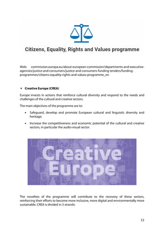 53
Web: commission.europa.eu/about-european-commission/departments-and-executive-
agencies/justice-and-consumers/justice-and-consumers-funding-tenders/funding-
programmes/citizens-equality-rights-and-values-programme_en
• Creative Europe (CREA)
Europe invests in actions that reinforce cultural diversity and respond to the needs and
challenges of the cultural and creative sectors.
The main objectives of the programme are to:
• Safeguard, develop and promote European cultural and linguistic diversity and
heritage;
• Increase the competitiveness and economic potential of the cultural and creative
sectors, in particular the audio-visual sector.
The novelties of the programme will contribute to the recovery of these sectors,
reinforcing their efforts to become more inclusive, more digital and environmentally more
sustainable. CREA is divided in 3 strands:
 