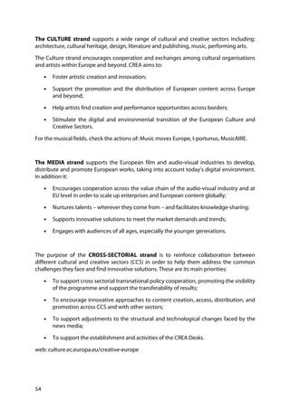 54
The CULTURE strand supports a wide range of cultural and creative sectors including:
architecture, cultural heritage, design, literature and publishing, music, performing arts.
The Culture strand encourages cooperation and exchanges among cultural organisations
and artists within Europe and beyond. CREA aims to:
• Foster artistic creation and innovation;
• Support the promotion and the distribution of European content across Europe
and beyond;
• Help artists find creation and performance opportunities across borders;
• Stimulate the digital and environmental transition of the European Culture and
Creative Sectors.
For the musical fields, check the actions of: Music moves Europe, I-portunus, MusicAIRE.
The MEDIA strand supports the European film and audio-visual industries to develop,
distribute and promote European works, taking into account today’s digital environment.
In addition it:
• Encourages cooperation across the value chain of the audio-visual industry and at
EU level in order to scale up enterprises and European content globally;
• Nurtures talents – wherever they come from – and facilitates knowledge-sharing;
• Supports innovative solutions to meet the market demands and trends;
• Engages with audiences of all ages, especially the younger generations.
The purpose of the CROSS-SECTORIAL strand is to reinforce collaboration between
different cultural and creative sectors (CCS) in order to help them address the common
challenges they face and find innovative solutions. These are its main priorities:
• To support cross sectorial transnational policy cooperation, promoting the visibility
of the programme and support the transferability of results;
• To encourage innovative approaches to content creation, access, distribution, and
promotion across CCS and with other sectors;
• To support adjustments to the structural and technological changes faced by the
news media;
• To support the establishment and activities of the CREA Desks.
web: culture.ec.europa.eu/creative-europe
 
