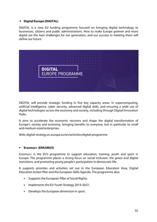 55
• Digital Europe (DIGITAL)
DIGITAL is a new EU funding programme focused on bringing digital technology to
businesses, citizens and public administrations. How to make Europe greener and more
digital are the twin challenges for our generation, and our success in meeting them will
define our future.
DIGITAL will provide strategic funding in five key capacity areas: in supercomputing,
artificial intelligence, cyber security, advanced digital skills, and ensuring a wide use of
digital technologies across the economy and society, including through Digital Innovation
Hubs.
It aims to accelerate the economic recovery and shape the digital transformation of
Europe’s society and economy, bringing benefits to everyone, but in particular to small
and medium-sized enterprises.
Web: digital-strategy.ec.europa.eu/en/activities/digital-programme
• Erasmus+ (ERASMUS)
Erasmus+ is the EU's programme to support education, training, youth and sport in
Europe. The programme places a strong focus on social inclusion, the green and digital
transitions, and promoting young people’s participation in democratic life.
It supports priorities and activities set out in the European Education Area, Digital
Education Action Plan and the European Skills Agenda. The programme also:
• Supports the European Pillar of Social Rights;
• Implements the EU Youth Strategy 2019-2027;
• Develops the European dimension in sport.
 