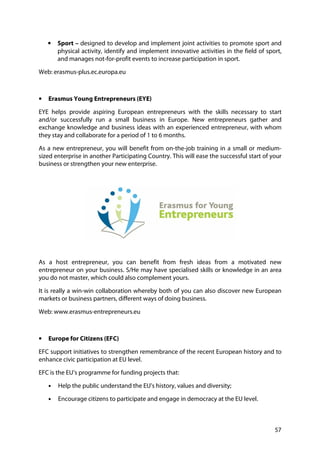 57
• Sport – designed to develop and implement joint activities to promote sport and
physical activity, identify and implement innovative activities in the field of sport,
and manages not-for-profit events to increase participation in sport.
Web: erasmus-plus.ec.europa.eu
• Erasmus Young Entrepreneurs (EYE)
EYE helps provide aspiring European entrepreneurs with the skills necessary to start
and/or successfully run a small business in Europe. New entrepreneurs gather and
exchange knowledge and business ideas with an experienced entrepreneur, with whom
they stay and collaborate for a period of 1 to 6 months.
As a new entrepreneur, you will benefit from on-the-job training in a small or medium-
sized enterprise in another Participating Country. This will ease the successful start of your
business or strengthen your new enterprise.
As a host entrepreneur, you can benefit from fresh ideas from a motivated new
entrepreneur on your business. S/He may have specialised skills or knowledge in an area
you do not master, which could also complement yours.
It is really a win-win collaboration whereby both of you can also discover new European
markets or business partners, different ways of doing business.
Web: www.erasmus-entrepreneurs.eu
• Europe for Citizens (EFC)
EFC support initiatives to strengthen remembrance of the recent European history and to
enhance civic participation at EU level.
EFC is the EU’s programme for funding projects that:
• Help the public understand the EU's history, values and diversity;
• Encourage citizens to participate and engage in democracy at the EU level.
 