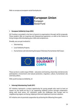 59
Web: ec.europa.eu/european-social-fund-plus/en
• European Solidarity Corps (ESC)
ESC funding is provided in the form of grants to organisations through call for proposals.
These projects offer an inspiring and empowering experience, as well as the chance to
bring change while developing your skills and competences.
Broadly, you can get involved in:
• Volunteering;
• Local Solidarity Projects;
• Humanitarian aid volunteering (European Voluntary Humanitarian Aid Corps).
These can be in a wide range of fields – education and training, citizenship and democratic
participation, environment and natural protection, migration, culture, humanitarian aid,
and many others.
Web: youth.europa.eu/solidarity_en
• Interreg Volunteering Youth (IVY)
IVY initiative represents a unique opportunity for young people who want to have an
impact on the world we live in, by supporting solidarity actions through cooperation.
Along with local actors, IVY volunteers tackle the challenges that Europe and its
neighbouring regions are facing, helping to find and implement common solutions.
IVY initiative aims to promote cooperation by achieving the following three goals:
 