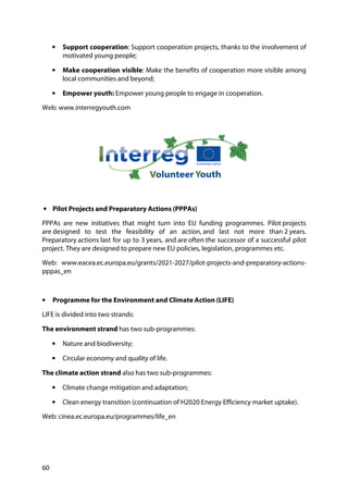 60
• Support cooperation: Support cooperation projects, thanks to the involvement of
motivated young people;
• Make cooperation visible: Make the benefits of cooperation more visible among
local communities and beyond;
• Empower youth: Empower young people to engage in cooperation.
Web: www.interregyouth.com
• Pilot Projects and Preparatory Actions (PPPAs)
PPPAs are new initiatives that might turn into EU funding programmes. Pilot projects
are designed to test the feasibility of an action, and last not more than 2 years.
Preparatory actions last for up to 3 years, and are often the successor of a successful pilot
project. They are designed to prepare new EU policies, legislation, programmes etc.
Web: www.eacea.ec.europa.eu/grants/2021-2027/pilot-projects-and-preparatory-actions-
pppas_en
• Programme for the Environment and Climate Action (LIFE)
LIFE is divided into two strands:
The environment strand has two sub-programmes:
• Nature and biodiversity;
• Circular economy and quality of life.
The climate action strand also has two sub-programmes:
• Climate change mitigation and adaptation;
• Clean energy transition (continuation of H2020 Energy Efficiency market uptake).
Web: cinea.ec.europa.eu/programmes/life_en
 