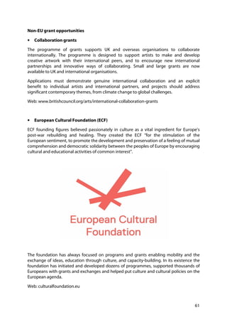 61
Non-EU grant opportunities
• Collaboration grants
The programme of grants supports UK and overseas organisations to collaborate
internationally. The programme is designed to support artists to make and develop
creative artwork with their international peers, and to encourage new international
partnerships and innovative ways of collaborating. Small and large grants are now
available to UK and international organisations.
Applications must demonstrate genuine international collaboration and an explicit
benefit to individual artists and international partners, and projects should address
significant contemporary themes, from climate change to global challenges.
Web: www.britishcouncil.org/arts/international-collaboration-grants
• European Cultural Foundation (ECF)
ECF founding figures believed passionately in culture as a vital ingredient for Europe’s
post-war rebuilding and healing. They created the ECF “for the stimulation of the
European sentiment, to promote the development and preservation of a feeling of mutual
comprehension and democratic solidarity between the peoples of Europe by encouraging
cultural and educational activities of common interest”.
The foundation has always focused on programs and grants enabling mobility and the
exchange of ideas, education through culture, and capacity-building. In its existence the
foundation has initiated and developed dozens of programmes, supported thousands of
Europeans with grants and exchanges and helped put culture and cultural policies on the
European agenda.
Web: culturalfoundation.eu
 