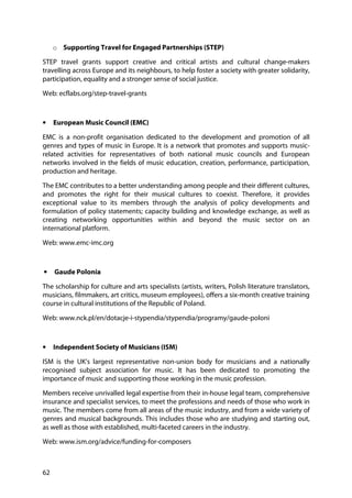62
o Supporting Travel for Engaged Partnerships (STEP)
STEP travel grants support creative and critical artists and cultural change-makers
travelling across Europe and its neighbours, to help foster a society with greater solidarity,
participation, equality and a stronger sense of social justice.
Web: ecflabs.org/step-travel-grants
• European Music Council (EMC)
EMC is a non-profit organisation dedicated to the development and promotion of all
genres and types of music in Europe. It is a network that promotes and supports music-
related activities for representatives of both national music councils and European
networks involved in the fields of music education, creation, performance, participation,
production and heritage.
The EMC contributes to a better understanding among people and their different cultures,
and promotes the right for their musical cultures to coexist. Therefore, it provides
exceptional value to its members through the analysis of policy developments and
formulation of policy statements; capacity building and knowledge exchange, as well as
creating networking opportunities within and beyond the music sector on an
international platform.
Web: www.emc-imc.org
• Gaude Polonia
The scholarship for culture and arts specialists (artists, writers, Polish literature translators,
musicians, filmmakers, art critics, museum employees), offers a six-month creative training
course in cultural institutions of the Republic of Poland.
Web: www.nck.pl/en/dotacje-i-stypendia/stypendia/programy/gaude-poloni
• Independent Society of Musicians (ISM)
ISM is the UK’s largest representative non-union body for musicians and a nationally
recognised subject association for music. It has been dedicated to promoting the
importance of music and supporting those working in the music profession.
Members receive unrivalled legal expertise from their in-house legal team, comprehensive
insurance and specialist services, to meet the professions and needs of those who work in
music. The members come from all areas of the music industry, and from a wide variety of
genres and musical backgrounds. This includes those who are studying and starting out,
as well as those with established, multi-faceted careers in the industry.
Web: www.ism.org/advice/funding-for-composers
 
