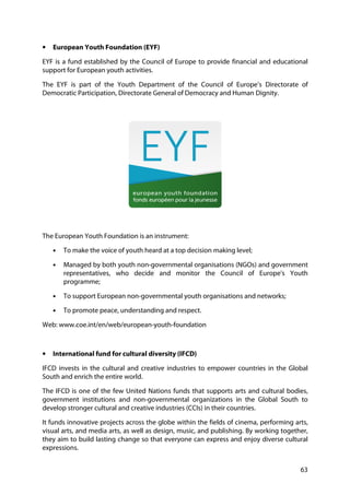 63
• European Youth Foundation (EYF)
EYF is a fund established by the Council of Europe to provide financial and educational
support for European youth activities.
The EYF is part of the Youth Department of the Council of Europe’s Directorate of
Democratic Participation, Directorate General of Democracy and Human Dignity.
The European Youth Foundation is an instrument:
• To make the voice of youth heard at a top decision making level;
• Managed by both youth non-governmental organisations (NGOs) and government
representatives, who decide and monitor the Council of Europe's Youth
programme;
• To support European non-governmental youth organisations and networks;
• To promote peace, understanding and respect.
Web: www.coe.int/en/web/european-youth-foundation
• International fund for cultural diversity (IFCD)
IFCD invests in the cultural and creative industries to empower countries in the Global
South and enrich the entire world.
The IFCD is one of the few United Nations funds that supports arts and cultural bodies,
government institutions and non-governmental organizations in the Global South to
develop stronger cultural and creative industries (CCIs) in their countries.
It funds innovative projects across the globe within the fields of cinema, performing arts,
visual arts, and media arts, as well as design, music, and publishing. By working together,
they aim to build lasting change so that everyone can express and enjoy diverse cultural
expressions.
 