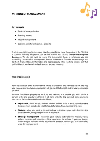 65
VI. PROJECT MANAGEMENT
Key concepts
• Basics of an organisation;
• Forming a team;
• Project management;
• Logistics specific for Erasmus+ projects.
A lot of aspects treated in this guide have been explained more thoroughly in the “Getting
a business running” chapter of our parallel manual and course, Entrepreneurship for
beginners. We do not want to repeat the information here, so whenever you see
something connected to management, human resources or finances, we encourage you
to check it for additional information and tips (especially while reaching chapter 6 of that
guide). Have it handy and use both sources for your planning.
The organisation
Your organisation is the main hub from where all directions and activities are set. The way
you manage and lead your organisation will be most likely visible in the way you manage
projects.
In order to function properly as an NGO, and later on, in a project, you must create a
certain order and structure within it. It all starts with the big, external frame and gets
reduced to the smallest details at internal level:
• Legislation – what are you allowed and not allowed to do as an NGO, what are the
laws you must obey (to be established, to function, financial, reporting etc.);
• Statute – what you want to do, within legal restrictions; your main direction, the
types of needs, categories you want to approach;
• Strategic management – based on your statute, elaborate your mission, vision,
values, purpose and objectives; think long term, for at least 5 years or longer;
where are you now and where do you want to reach, how do you plan to do that,
what do you need for it;
 