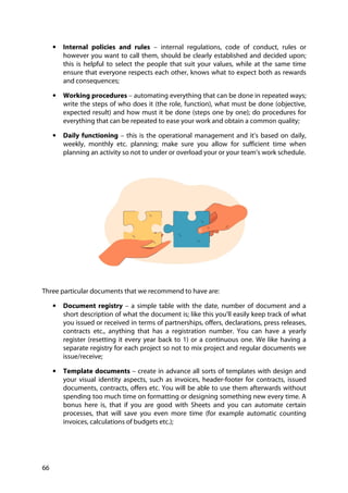 66
• Internal policies and rules – internal regulations, code of conduct, rules or
however you want to call them, should be clearly established and decided upon;
this is helpful to select the people that suit your values, while at the same time
ensure that everyone respects each other, knows what to expect both as rewards
and consequences;
• Working procedures – automating everything that can be done in repeated ways;
write the steps of who does it (the role, function), what must be done (objective,
expected result) and how must it be done (steps one by one); do procedures for
everything that can be repeated to ease your work and obtain a common quality;
• Daily functioning – this is the operational management and it’s based on daily,
weekly, monthly etc. planning; make sure you allow for sufficient time when
planning an activity so not to under or overload your or your team’s work schedule.
Three particular documents that we recommend to have are:
• Document registry – a simple table with the date, number of document and a
short description of what the document is; like this you’ll easily keep track of what
you issued or received in terms of partnerships, offers, declarations, press releases,
contracts etc., anything that has a registration number. You can have a yearly
register (resetting it every year back to 1) or a continuous one. We like having a
separate registry for each project so not to mix project and regular documents we
issue/receive;
• Template documents – create in advance all sorts of templates with design and
your visual identity aspects, such as invoices, header-footer for contracts, issued
documents, contracts, offers etc. You will be able to use them afterwards without
spending too much time on formatting or designing something new every time. A
bonus here is, that if you are good with Sheets and you can automate certain
processes, that will save you even more time (for example automatic counting
invoices, calculations of budgets etc.);
 